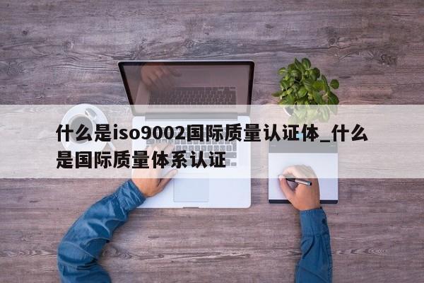 什么是ISO90012国际质量认证体_什么是国际质量体系认证