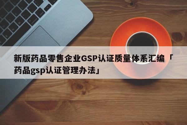 新版药品零售企业GSP认证质量体系汇编「药品gsp认证管理办法」