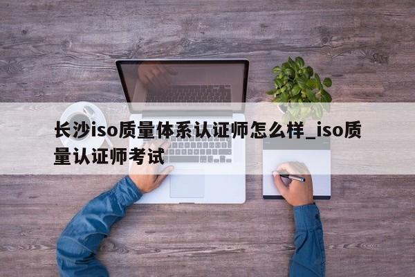 长沙iso质量体系认证师怎么样_iso质量认证师考试