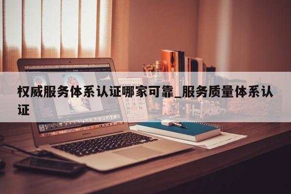 权威服务体系认证哪家可靠_服务质量体系认证