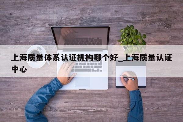 上海质量体系认证机构哪个好_上海质量认证中心