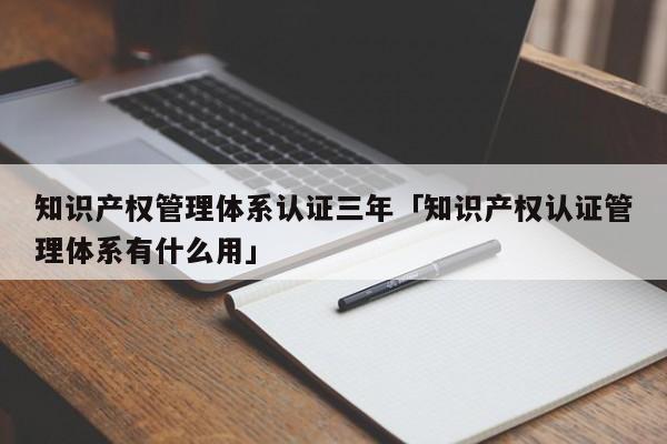 知识产权管理体系认证三年「知识产权认证管理体系有什么用」