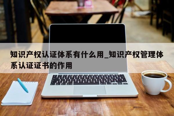知识产权认证体系有什么用_知识产权管理体系认证证书的作用