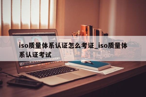 iso质量体系认证怎么考证_iso质量体系认证考试