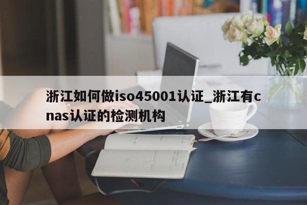 浙江如何做iso45001认证_浙江有cnas认证的检测机构