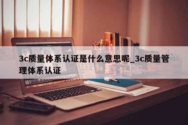 3c质量体系认证是什么意思呢_3c质量管理体系认证