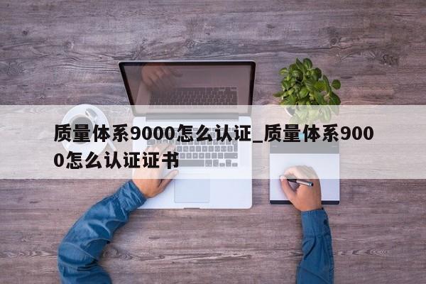 质量体系9000怎么认证_质量体系9000怎么认证证书