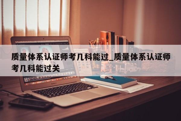 质量体系认证师考几科能过_质量体系认证师考几科能过关