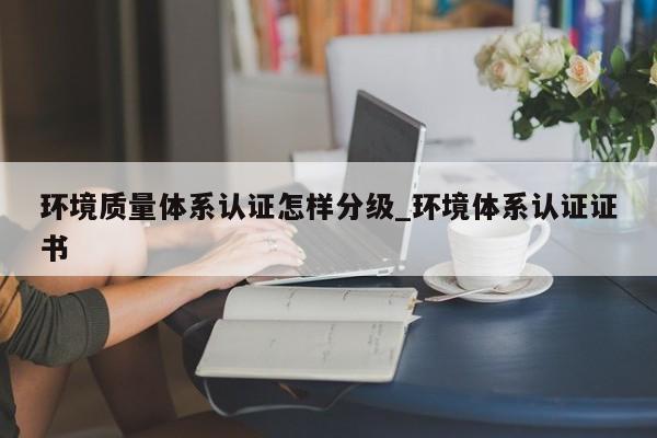 环境质量体系认证怎样分级_环境体系认证证书