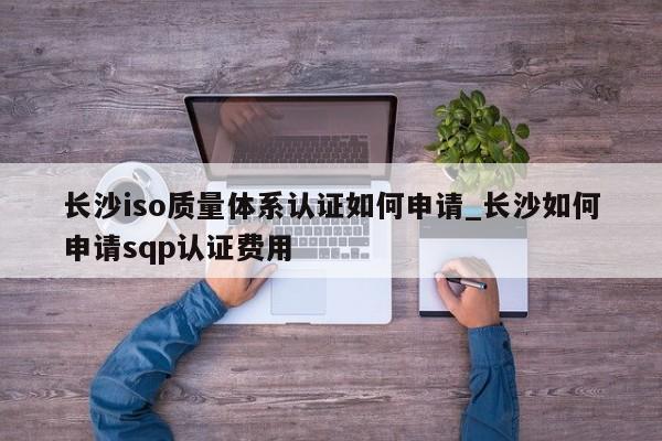 长沙iso质量体系认证如何申请_长沙如何申请sqp认证费用