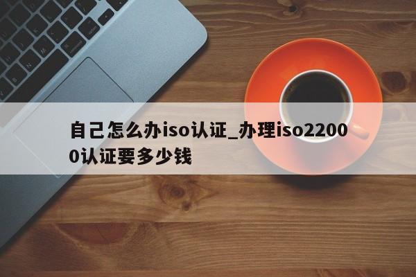 自己怎么办iso认证_办理iso22000认证要多少钱