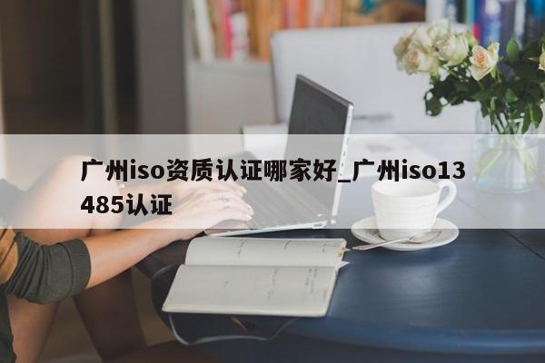 广州iso资质认证哪家好_广州iso13485认证