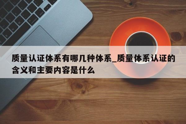 质量认证体系有哪几种体系_质量体系认证的含义和主要内容是什么