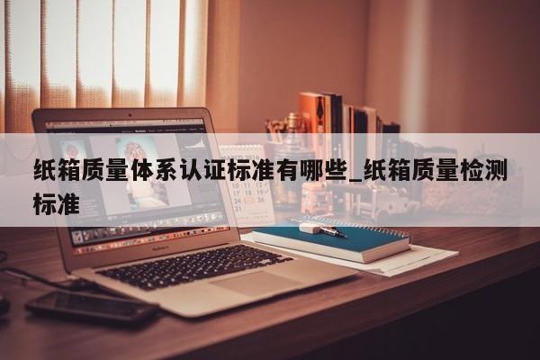 纸箱质量体系认证标准有哪些_纸箱质量检测标准