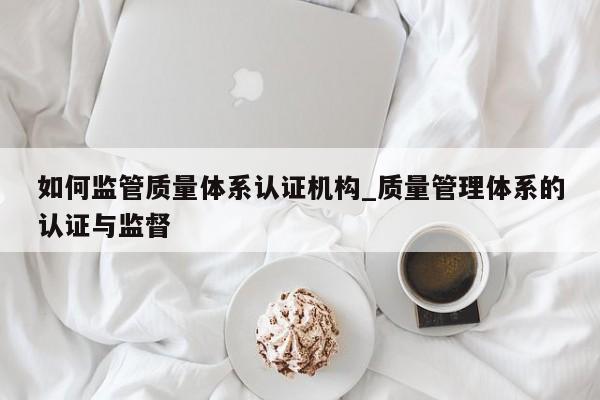 如何监管质量体系认证机构_质量管理体系的认证与监督