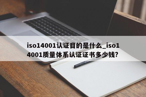 iso14001认证目的是什么_iso14001质量体系认证证书多少钱?
