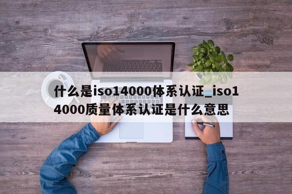 什么是iso14000体系认证_iso14000质量体系认证是什么意思