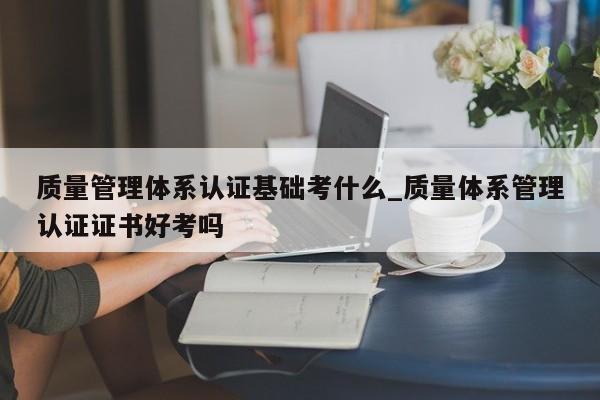 质量管理体系认证基础考什么_质量体系管理认证证书好考吗