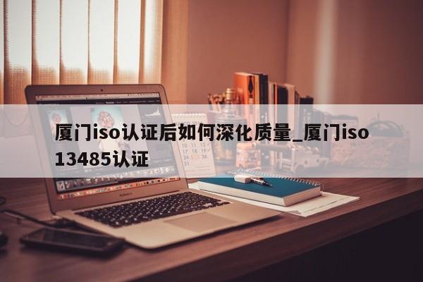 厦门iso认证后如何深化质量_厦门iso13485认证