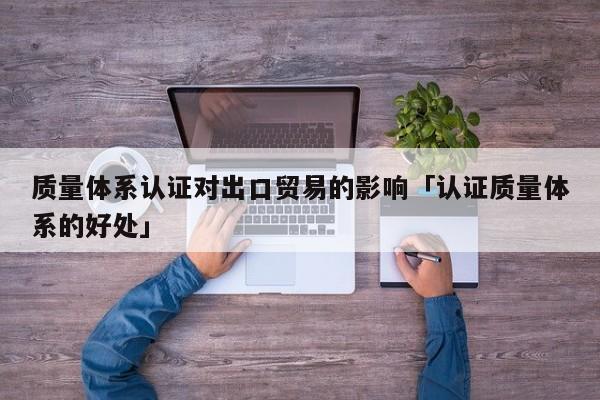 质量体系认证对出口贸易的影响「认证质量体系的好处」