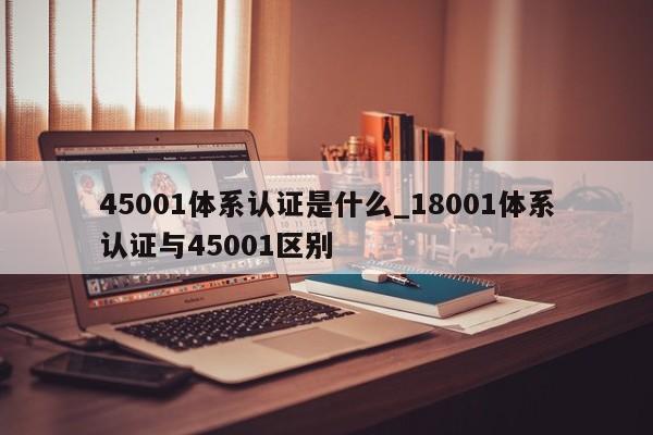 45001体系认证是什么_18001体系认证与45001区别