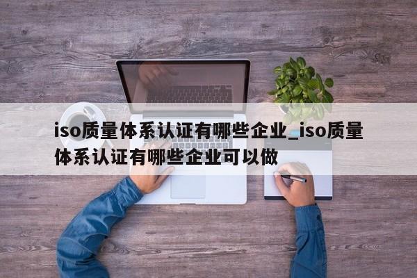 iso质量体系认证有哪些企业_iso质量体系认证有哪些企业可以做