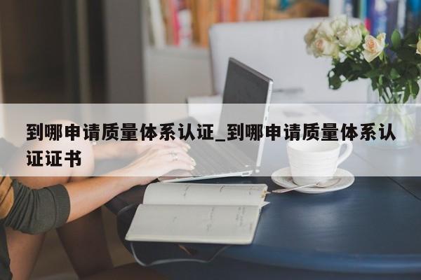 到哪申请质量体系认证_到哪申请质量体系认证证书