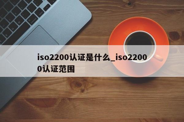 iso2200认证是什么_iso22000认证范围