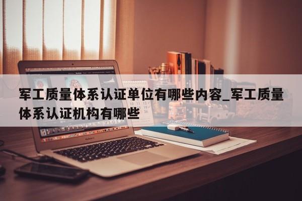 军工质量体系认证单位有哪些内容_军工质量体系认证机构有哪些