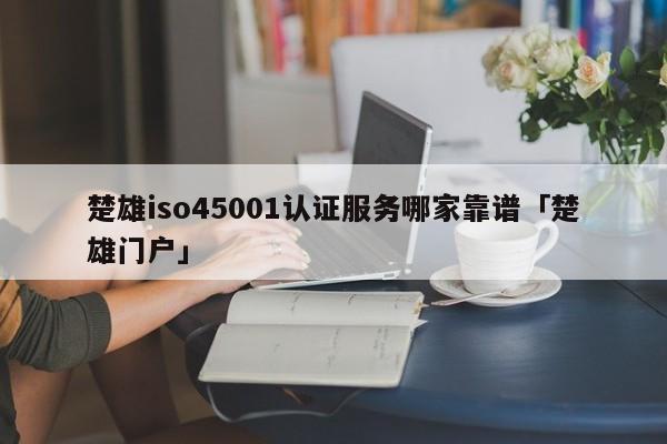 楚雄iso45001认证服务哪家靠谱「楚雄门户」