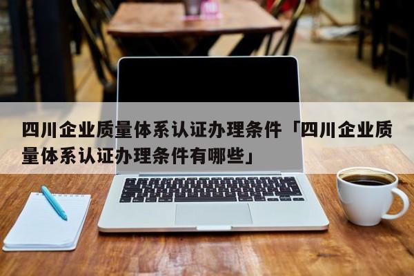 四川企业质量体系认证办理条件「四川企业质量体系认证办理条件有哪些」