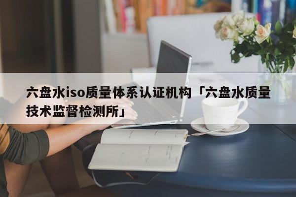 六盘水iso质量体系认证机构「六盘水质量技术监督检测所」
