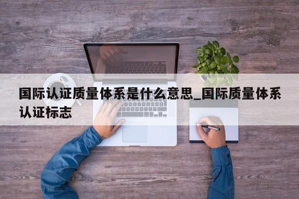 国际认证质量体系是什么意思_国际质量体系认证标志