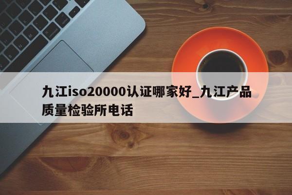九江iso20000认证哪家好_九江产品质量检验所电话