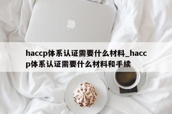 haccp体系认证需要什么材料_haccp体系认证需要什么材料和手续