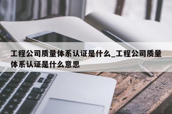 工程公司质量体系认证是什么_工程公司质量体系认证是什么意思