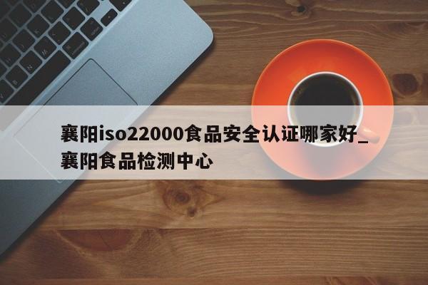 襄阳iso22000食品安全认证哪家好_襄阳食品检测中心