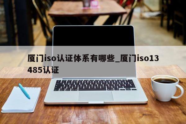 厦门iso认证体系有哪些_厦门iso13485认证
