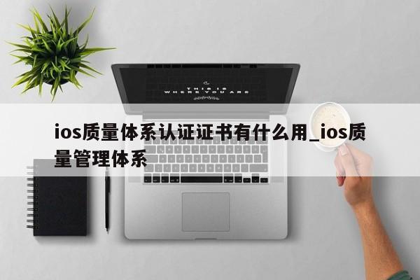 ios质量体系认证证书有什么用_ios质量管理体系