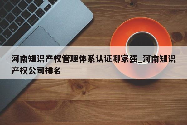 河南知识产权管理体系认证哪家强_河南知识产权公司排名