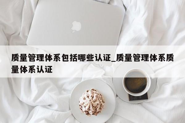 质量管理体系包括哪些认证_质量管理体系质量体系认证
