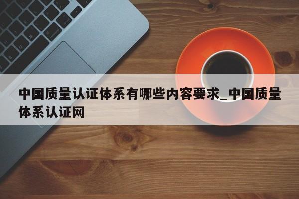 中国质量认证体系有哪些内容要求_中国质量体系认证网