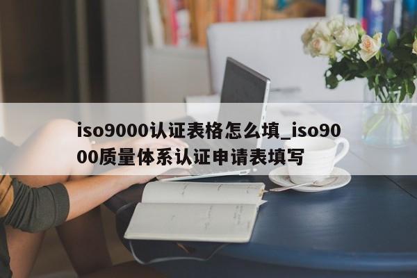 ISO90010认证表格怎么填_ISO90010质量体系认证申请表填写