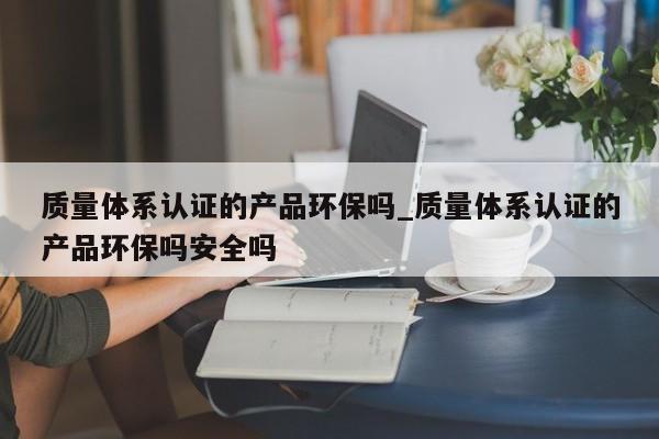 质量体系认证的产品环保吗_质量体系认证的产品环保吗安全吗
