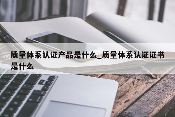 质量体系认证产品是什么_质量体系认证证书是什么