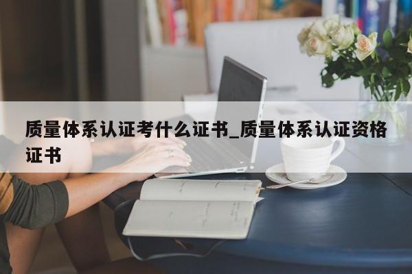 质量体系认证考什么证书_质量体系认证资格证书