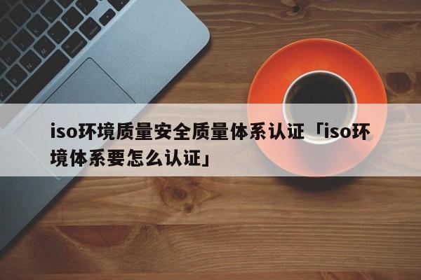 iso环境质量安全质量体系认证「iso环境体系要怎么认证」