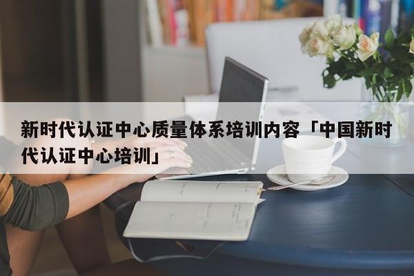 新时代认证中心质量体系培训内容「中国新时代认证中心培训」