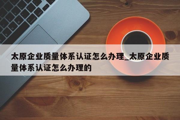 太原企业质量体系认证怎么办理_太原企业质量体系认证怎么办理的