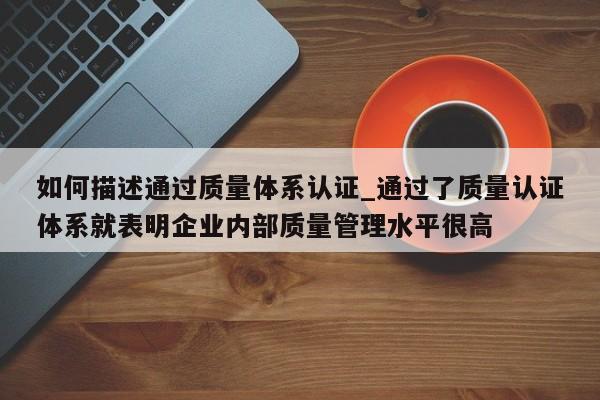如何描述通过质量体系认证_通过了质量认证体系就表明企业内部质量管理水平很高
